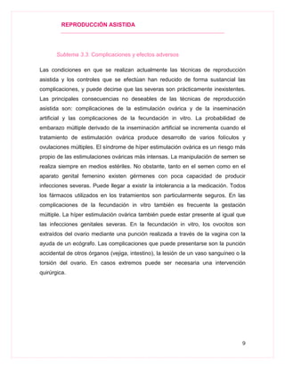 REPRODUCCIÓN ASISTIDA
9
Subtema 3.3. Complicaciones y efectos adversos
Las condiciones en que se realizan actualmente las técnicas de reproducción
asistida y los controles que se efectúan han reducido de forma sustancial las
complicaciones, y puede decirse que las severas son prácticamente inexistentes.
Las principales consecuencias no deseables de las técnicas de reproducción
asistida son: complicaciones de la estimulación ovárica y de la inseminación
artificial y las complicaciones de la fecundación in vitro. La probabilidad de
embarazo múltiple derivado de la inseminación artificial se incrementa cuando el
tratamiento de estimulación ovárica produce desarrollo de varios folículos y
ovulaciones múltiples. El síndrome de híper estimulación ovárica es un riesgo más
propio de las estimulaciones ováricas más intensas. La manipulación de semen se
realiza siempre en medios estériles. No obstante, tanto en el semen como en el
aparato genital femenino existen gérmenes con poca capacidad de producir
infecciones severas. Puede llegar a existir la intolerancia a la medicación. Todos
los fármacos utilizados en los tratamientos son particularmente seguros. En las
complicaciones de la fecundación in vitro también es frecuente la gestación
múltiple. La híper estimulación ovárica también puede estar presente al igual que
las infecciones genitales severas. En la fecundación in vitro, los ovocitos son
extraídos del ovario mediante una punción realizada a través de la vagina con la
ayuda de un ecógrafo. Las complicaciones que puede presentarse son la punción
accidental de otros órganos (vejiga, intestino), la lesión de un vaso sanguíneo o la
torsión del ovario. En casos extremos puede ser necesaria una intervención
quirúrgica.
 