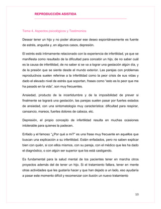 REPRODUCCIÓN ASISTIDA
10
Tema 4. Aspectos psicológicos y Testimonios
Desear tener un hijo y no poder alcanzar ese deseo espontáneamente es fuente
de estrés, angustia y, en algunos casos, depresión.
El estrés está íntimamente relacionado con la experiencia de infertilidad, ya que se
manifiesta como resultado de la dificultad para concebir un hijo, de no saber cuál
es la causa de infertilidad, de no saber si se va a lograr una gestación algún día, y
de la presión que se siente desde el mundo exterior. Las parejas con problemas
reproductivos suelen referirse a la infertilidad como la peor crisis de sus vidas y
dado el elevado nivel de estrés que soportan, frases como “esto es lo peor que me
ha pasado en la vida”, son muy frecuentes.
Ansiedad, producto de la incertidumbre y de la imposibilidad de prever si
finalmente se logrará una gestación, las parejas suelen pasar por fuertes estados
de ansiedad, con una sintomatología muy característica: dificultad para respirar,
cansancio, mareos, fuertes dolores de cabeza, etc.
Depresión, el propio concepto de infertilidad resulta en muchas ocasiones
intolerable para quienes la padecen.
Enfado y el famoso “¿Por qué a mí?” es una frase muy frecuente en aquellos que
buscan una explicación a su infertilidad. Están enfadados, pero no saben explicar
bien con quién, si con ellos mismos, con su pareja, con el médico que les ha dado
el diagnóstico, o con algún ser superior que los está castigando.
Es fundamental para la salud mental de los pacientes tener en marcha otros
proyectos además del de tener un hijo. Si el tratamiento fallara, tener en mente
otras actividades que les gustaría hacer y que han dejado a un lado, eso ayudaría
a pasar este momento difícil y recomenzar con ilusión un nuevo tratamiento
 