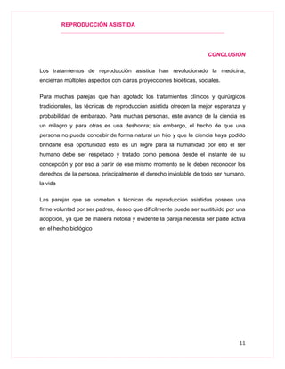 REPRODUCCIÓN ASISTIDA
11
CONCLUSIÓN
Los tratamientos de reproducción asistida han revolucionado la medicina,
encierran múltiples aspectos con claras proyecciones bioéticas, sociales.
Para muchas parejas que han agotado los tratamientos clínicos y quirúrgicos
tradicionales, las técnicas de reproducción asistida ofrecen la mejor esperanza y
probabilidad de embarazo. Para muchas personas, este avance de la ciencia es
un milagro y para otras es una deshonra; sin embargo, el hecho de que una
persona no pueda concebir de forma natural un hijo y que la ciencia haya podido
brindarle esa oportunidad esto es un logro para la humanidad por ello el ser
humano debe ser respetado y tratado como persona desde el instante de su
concepción y por eso a partir de ese mismo momento se le deben reconocer los
derechos de la persona, principalmente el derecho inviolable de todo ser humano,
la vida
Las parejas que se someten a técnicas de reproducción asistidas poseen una
firme voluntad por ser padres, deseo que difícilmente puede ser sustituido por una
adopción, ya que de manera notoria y evidente la pareja necesita ser parte activa
en el hecho biológico
 