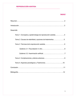 REPRODUCCIÓN ASISTIDA
1
ÍNDICE
Resumen………………………………………………………………………………...…2
Introducción…………………………………………………………………………..……3
Desarrollo
Tema 1. Conceptos y epidemiologia de reproducción asistida………………4
Tema 2. Causas de esterilidad y opciones de tratamientos…………………5
Tema 3. Técnicas de la reproducción asistida…………………………………6
Subtema 3.1. Fecundación in vitro………………………………………6
Subtema 3.2. Inseminación artificial…………….……………………….7
Tema 4. Complicaciones y efectos adversos…………………………………..9
Tema 5. Aspectos psicológicos y Testimonios……………………………...10
Conclusión………………………………………………………………………………..11
Bibliografía……………………………………………………………………………….12
 