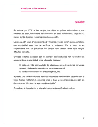 REPRODUCCIÓN ASISTIDA
2
RESUMEN
Se estima que 15% de las parejas que viven en países industrializados son
infértiles; es decir, tienen falla para concebir, en edad reproductiva, luego de 12
meses o más de coitos regulares sin anticoncepción.
La concepción es un proceso complejo y muchos eventos tienen que desarrollarse
con regularidad para que se verifique el embarazo. Por lo tanto no es
sorprendente que un porcentaje de parejas que desean tener hijos tengan
dificultad para ello.
Diversos factores asociados con los cambios socioculturales han repercutido en
un aumento de la infertilidad, entre ellos cabe destacar:
El estilo de vida acompañado de situaciones de estrés de las personas.
Aumento de las enfermedades de transmisión sexual.
El efecto secundario de los anticonceptivos, etc.
Por esto, una serie de técnicas han sido elaboradas en los últimos decenios con el
fin de facilitar y obtener el encuentro entre el óvulo y espermatozoide, que son las
denominadas "técnicas de reproducción asistida."
Como lo es la fecundación in vitro y la inseminación artificial entre otras.
 