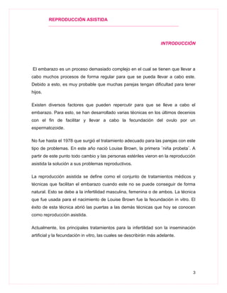 REPRODUCCIÓN ASISTIDA
3
INTRODUCCIÓN
El embarazo es un proceso demasiado complejo en el cual se tienen que llevar a
cabo muchos procesos de forma regular para que se pueda llevar a cabo este.
Debido a esto, es muy probable que muchas parejas tengan dificultad para tener
hijos.
Existen diversos factores que pueden repercutir para que se lleve a cabo el
embarazo. Para esto, se han desarrollado varias técnicas en los últimos decenios
con el fin de facilitar y llevar a cabo la fecundación del ovulo por un
espermatozoide.
No fue hasta el 1978 que surgió el tratamiento adecuado para las parejas con este
tipo de problemas. En este año nació Louise Brown, la primera ¨niña probeta¨. A
partir de este punto todo cambio y las personas estériles vieron en la reproducción
asistida la solución a sus problemas reproductivos.
La reproducción asistida se define como el conjunto de tratamientos médicos y
técnicas que facilitan el embarazo cuando este no se puede conseguir de forma
natural. Esto se debe a la infertilidad masculina, femenina o de ambos. La técnica
que fue usada para el nacimiento de Louise Brown fue la fecundación in vitro. El
éxito de esta técnica abrió las puertas a las demás técnicas que hoy se conocen
como reproducción asistida.
Actualmente, los principales tratamientos para la infertilidad son la inseminación
artificial y la fecundación in vitro, las cuales se describirán más adelante.
 