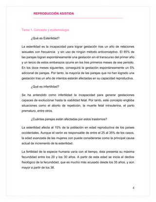 REPRODUCCIÓN ASISTIDA
4
Tema 1. Concepto y epidemiologia
¿Qué es Esterilidad?
La esterilidad es la incapacidad para lograr gestación tras un año de relaciones
sexuales con frecuencia y sin uso de ningún método anticonceptivo. El 85% de
las parejas logran espontáneamente una gestación en el transcurso del primer año
y un tercio de estos embarazos ocurre en los tres primeros meses de ese periodo.
En los doce meses siguientes, conseguirá la gestación espontáneamente un 5%
adicional de parejas. Por tanto, la mayoría de las parejas que no han logrado una
gestación tras un año de intentos estarán afectadas en su capacidad reproductiva.
¿Qué es infertilidad?
Se ha entendido como infertilidad la incapacidad para generar gestaciones
capaces de evolucionar hasta la viabilidad fetal. Por tanto, este concepto engloba
situaciones como el aborto de repetición, la muerte fetal intrauterina, el parto
prematuro, entre otros.
¿Cuántas parejas están afectadas por estos trastornos?
La esterilidad afecta al 15% de la población en edad reproductiva de los países
occidentales. Aunque el varón es responsable de entre el 25 al 35% de los casos,
la edad avanzada de las mujeres con puede considerarse como la principal causa
actual de incremento de la esterilidad.
La fertilidad de la especie humana varía con el tiempo, ésta presenta su máxima
fecundidad entre los 20 y los 30 años. A partir de esta edad se inicia el declive
fisiológico de la fecundidad, que es mucho más acusado desde los 35 años, y aún
mayor a partir de los 38.
 