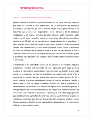 REPRODUCCIÓN ASISTIDA
5
Tema 2. Causas de esterilidad y sus tratamientos
Algunos trastornos limitan la capacidad reproductiva de forma definitiva, mientras
que otros se asocian a una disminución de la probabilidad de embarazo
espontaneo. En medicina, se usa el termino ¨factor causal¨ para referirse a los
trastornos que pueden ser responsables en la alteración de la capacidad
reproductiva, y así mismo, se habla de factor tubarico, factor masculino, factor
ovárico, etc. El factor masculino abarca un conjunto de alteraciones seminales y
representa un 25-35% de las parejas como causa principal de la esterilidad. El
factor tubarico abarca alteraciones de la estructura y la función de las trompas de
Falopio. Este representa un 17-20% de las pacientes. El factor ovárico representa
los casos de alteración en la ovulación y afecta al 25% de las pacientes. Existe la
esterilidad inexplicada que es de origen desconocido o sin causa aparente, que es
la que afecta a las parejas en las cuales no se encuentran alteraciones masculinas
ni femeninas.
El tratamiento a la esterilidad se basa en la aplicación de diferentes recursos
terapéuticos, siempre seleccionando el más adecuado para cada paciente
mediante la valoración de sus ventajas e inconvenientes. La elección de una u otra
técnica va a depender del tipo de infertilidad que presenta la pareja y de la
recomendación médica. Siempre se intentara utilizar el método más sencillo. En el
debido caso de que no se pueda lograr tras varios intentos, se deberá cambiar el
método reproductivo. Se deben considerar también los deseos, expectativas y
preferencias de los pacientes. Las técnicas de reproducción asistida surgen con el
principal objetivo de conseguir el embarazo en parejas que tienen dificultades de
concebir de forma natural. El avance de la ciencia y la nueva tecnología permiten
que constantemente aumenten el número de técnicas y así mismo se mejoren los
métodos ya existentes. Las técnicas de reproducción asistida se clasifican en dos
tipos principales en función de sus características, las cuales son la inseminación
artificial y la fecundación in vitro.
 