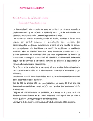 REPRODUCCIÓN ASISTIDA
6
Tema 3. Técnicas de reproducción asistida
Subtema 3.1. Fecundación in vitro
La fecundación in vitro consiste en poner en contacto los gametos masculinos
(espermatozoides) y los femeninos (ovocitos) para lograr la fecundación y el
desarrollo embrionario inicial fuera del organismo de la mujer.
Los ovocitos se extraen mediante punción del ovario, realizada a través de la
vagina, con control ecográfico y generalmente bajo anestesia. Los
espermatozoides se obtienen generalmente a partir de una muestra de semen,
aunque pueden proceder también de una punción del epidídimo o de una biopsia
testicular. Todas las muestras se someten a una preparación en el laboratorio, con
el fin de seleccionar los espermatozoides que serán empleados en las técnicas de
fecundación. Si se logra la fecundación, los embriones resultantes son clasificados
según días de cultivo en el laboratorio, con el fin de proponer a los pacientes un
número adecuado para su transferencia.
En la Fecundación in vitro desde hace unos años se emplea de forma habitual la
Fecundación in Vitro usada en el tratamiento de problemas de fertilidad de origen
masculino.
Esta técnica consiste en la inseminación de un óvulo mediante la micro inyección
de un espermatozoide en su interior.
Con la ICSI se precisa sólo un espermatozoide por óvulo. El óvulo una vez
fecundando se convierte en un pre embrión y se transfiere útero para que continúe
su desarrollo.
Después de la transferencia de embriones, a la mujer se le puede pedir que
descanse durante el resto del día. No es necesario hacer reposo total en cama, a
menos que haya un mayor riesgo de síndrome ovárico
La mayoría de las mujeres retoman sus actividades normales al día siguiente.
 