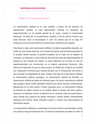 REPRODUCCIÓN ASISTIDA
7
Subtema 3.2. Inseminación artificial
La inseminación artificial es la más sencilla y barata de las técnicas de
reproducción asistida, la cual básicamente consiste en depositar los
espermatozoides en el aparato genital de la mujer, usando el instrumental
adecuado. Se trata de un procedimiento indoloro y mucho menos invasivo que
otras técnicas como la fecundación in vitro. Se piensa que en el siglo XV
empezaron los primeros intentos de inseminación artificial en las mujeres.
Para llevar a cabo una inseminación artificial, el médico especialista deposita, por
medio de una cánula especial, una muestra de semen previamente procesada en
la cavidad uterina durante el periodo ovulatorio de la mujer con el objetivo de
conseguir un embarazo. La fecundación del ovulo por parte del espermatozoide se
produce en las trompas de Falopio, la única diferencia es la forma en que los
espermatozoides son introducidos en el órgano reproductor femenino. Otra
diferencia importante es que en este proceso, el método de ovulación se controla
con medicación hormonal para hacerla coincidir con la introducción del semen y
así aumentar la probabilidad de éxito. Existen dos tipos de inseminación artificial:
la inseminación artificial conyugal y la inseminación artificial de donante. La
inseminación artificial se aplica en diversos casos. Se usa la inseminación artificial
del cónyuge cuando existe esterilidad femenina por factor cervical, endometriosis,
alteraciones en el ciclo ovárico o factor masculino leve. La inseminación artificial
de donante se utiliza cuando no es posible utilizar el semen del futuro padre y
entonces es necesario recurrir al esperma de un donante. Esta se puede llevar a
cabo cuando hay ausencia de pareja masculina, cuando existen enfermedades
genéticas del hombre, factor masculino severo o cuando hay enfermedades de
transmisión sexual.
La inseminación artificial es usualmente la primera técnica recomendada cuando
una pareja no logra el embarazo tras 12 meses de relaciones sexuales sin éxito. El
 