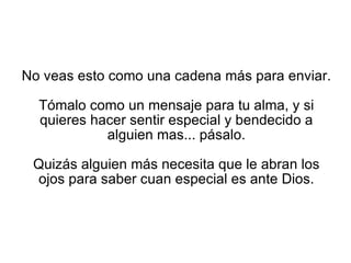 No veas esto como una cadena más para enviar. Tómalo como un mensaje para tu alma, y si quieres hacer sentir especial y bendecido a alguien mas... pásalo. Quizás alguien más necesita que le abran los ojos para saber cuan especial es ante Dios. 