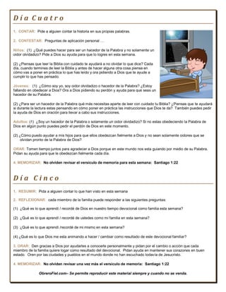 Día Cuatro
1. CONTAR: Pide a alguien contar la historia en sus propias palabras.

2. CONTESTAR: Preguntas de aplicación personal …

Niños: (1) ¿Qué puedes hacer para ser un hacedor de la Palabra y no solamente un
oidor olvidadizo? Pide a Dios su ayuda para que lo logres en esta semana.

(2) ¿Piensas que leer la Biblia con cuidado te ayudará a no olvidar lo que dice? Cada
día, cuando termines de leer la Biblia y antes de hacer alguna otra cosa piensa en
cómo vas a poner en práctica lo que has leído y ora pidiendo a Dios que te ayude a
cumplir lo que has pensado.

Jóvenes: (1) ¿Cómo soy yo, soy oidor olvidadizo o hacedor de la Palabra? ¿Estoy
fallando en obedecer a Dios? Ora a Dios pidiendo su perdón y ayuda para que seas un
hacedor de su Palabra.

(2) ¿Para ser un hacedor de la Palabra qué más necesitas aparte de leer con cuidado tu Biblia? ¿Piensas que te ayudará
si durante la lectura estas pensando en cómo poner en práctica las instrucciones que Dios te da? También puedes pedir
la ayuda de Dios en oración para llevar a cabo sus instrucciones.

Adultos: (1) ¿Soy un hacedor de la Palabra o solamente un oidor olvidadizo? Si no estas obedeciendo la Palabra de
Dios en algún punto puedes pedir el perdón de Dios en este momento.

(2) ¿Cómo puedo ayudar a mis hijos para que ellos obedezcan fielmente a Dios y no sean solamente oidores que se
     olvidan pronto de la Palabra de Dios?

ORAR: Tomen tiempo juntos para agradecer a Dios porque en este mundo nos esta guiando por medio de su Palabra.
Pidan su ayuda para que le obedezcan fielmente cada día.

4. MEMORIZAR: No olviden revisar el versículo de memoria para esta semana: Santiago 1:22



Día Cinco
1. RESUMIR: Pida a alguien contar lo que han visto en esta semana

2. REFLEXIONAR: cada miembro de la familia puede responder a las siguientes preguntas:

(1) ¿Qué es lo que aprendí / recordé de Dios en nuestro tiempo devocional como familia esta semana?

(2) ¿Qué es lo que aprendí / recordé de ustedes como mi familia en esta semana?

(3) ¿Qué es lo que aprendí /recordé de mi mismo en esta semana?

(4) ¿Qué es lo que Dios me esta animando a hacer / cambiar como resultado de este devocional familiar?

3. ORAR: Den gracias a Dios por ayudarles a conocerle personalmente y pidan por el cambio o acción que cada
miembro de la familia quiere logar como resultado del devocional. Pidan ayuda en mantener sus corazones en buen
estado. Oren por las ciudades y pueblos en el mundo donde no han escuchado todavía de Jesucristo.

4. MEMORIZAR: No olviden revisar una vez más el versículo de memoria: Santiago 1:22

               ObreroFiel.com– Se permite reproducir este material siempre y cuando no se venda.
 
