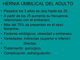 HERNIA UMBILICAL DEL ADULTO Pasados los 3 años es rara hasta los 25. A partir de los 25 aumenta su frecuencia relacionado con el embarazo. Más del 75% se presentan en el sexo femenino. Factores etiológicos: obesidad y embarazo. Variedades: indirectas (superior e inferior) directas Tratamiento: quirúrgico. Complicación: estrangulación.
