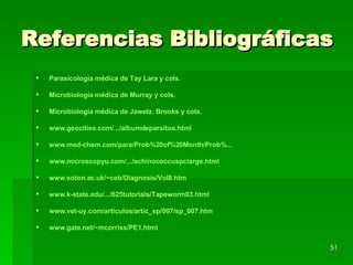 Referencias Bibliográficas Parasicología médica de Tay Lara y cols. Microbiología médica de Murray y cols. Microbiología médica de Jawetz. Brooks y cols. www.geocities.com /.../albumdeparsitos.html www.med - chem.com /para/ Prob%20of%20Month / Prob% ... www.microscopyu.com/.../echinococcuspclarge.html www.soton.ac.uk/~ceb/Diagnosis/Vol8.htm www.k-state.edu/.../625tutorials/Tapeworm03.html www.vet - uy.com / articulos / artic_sp /007/ sp _007. htm   www.gate.net / ~mcorriss /PE1. html   