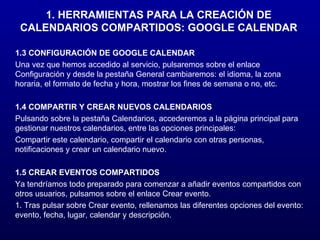 1. HERRAMIENTAS PARA LA CREACIÓN DE CALENDARIOS COMPARTIDOS: GOOGLE CALENDAR 1.3 CONFIGURACIÓN DE GOOGLE CALENDAR Una vez que hemos accedido al servicio, pulsaremos sobre el enlace Configuración y desde la pestaña General cambiaremos: el idioma, la zona horaria, el formato de fecha y hora, mostrar los fines de semana o no, etc. 1.4 COMPARTIR Y CREAR NUEVOS CALENDARIOS Pulsando sobre la pestaña Calendarios, accederemos a la página principal para gestionar nuestros calendarios, entre las opciones principales: Compartir este calendario, compartir el calendario con otras personas, notificaciones y crear un calendario nuevo. 1.5 CREAR EVENTOS COMPARTIDOS Ya tendríamos todo preparado para comenzar a añadir eventos compartidos con otros usuarios, pulsamos sobre el enlace Crear evento. 1. Tras pulsar sobre Crear evento, rellenamos las diferentes opciones del evento: evento, fecha, lugar, calendar y descripción. 