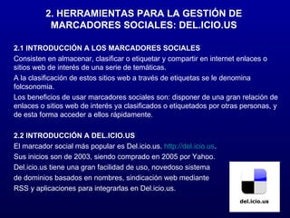 2. HERRAMIENTAS PARA LA GESTIÓN DE MARCADORES SOCIALES: DEL.ICIO.US 2.1 INTRODUCCIÓN A LOS MARCADORES SOCIALES Consisten en almacenar, clasificar o etiquetar y compartir en internet enlaces o sitios web de interés de una serie de temáticas. A la clasificación de estos sitios web a través de etiquetas se le denomina folcsonomia. Los beneficios de usar marcadores sociales son: disponer de una gran relación de enlaces o sitios web de interés ya clasificados o etiquetados por otras personas, y de esta forma acceder a ellos rápidamente. 2.2 INTRODUCCIÓN A DEL.ICIO.US El marcador social más popular es Del.icio.us.  http://del.icio.us . Sus inicios son de 2003, siendo comprado en 2005 por Yahoo. Del.icio.us tiene una gran facilidad de uso, novedoso sistema de dominios basados en nombres, sindicación web mediante RSS y aplicaciones para integrarlas en Del.icio.us. 