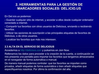 2. HERRAMIENTAS PARA LA GESTIÓN DE MARCADORES SOCIALES: DEL.ICIO.US En Del.icio.us podemos: - Guardar cualquier sitio de internet, y acceder a ellos desde cualquier ordenador conectado a internet. - Compartir tus favoritos con otros usuarios de Delicious, enviando o recibiendo favoritos. - Utilizar las opciones de suscripción a las principales etiquetas de favoritos de Delicious, o de otros usuarios. - Localizar los favoritos que más nos interesen. 2.3 ALTA EN EL SERVICIO DE DELICIOUS Accedemos a  http://delicious.com  y pulsamos en Join Now. Rellenamos los datos para proceder a la creación de la cuenta, a continuación se nos presenta una pantalla para importar los favoritos que tengamos almacenados en el navegador de forma automática o manual. De manera manual podemos controlar: que los favoritos se importen como privados, añadir etiquetas de forma automática o bien añadir etiquetas que especifiquemos nosotros. Por último la confirmación del alta. 