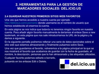 2. HERRAMIENTAS PARA LA GESTIÓN DE MARCADORES SOCIALES: DEL.ICIO.US 2.4 GUARDAR NUESTROS PRIMEROS SITIOS WEB FAVORITOS Una ves que hemos accedido a nuestra cuenta por ejemplo  http://delicious.com/username  donde username es el nombre de usuario que hemos establecido al crearnos la cuenta. En esta página se nos indica que todavía no tenemos ningún favorito en nuestra cuenta. Para añadir algún favorito manualmente le daríamos al enlace Save a new bookmark, en esta página que nos sale introduciriamos la URL de la página y le damos a siguiente. En la siguiente pantalla podremos rellenar una serie de datos opcionales sobre el sitio web que estamos almacenando y finalmente pulsamos sobre Save. Una vez que guardamos el favorito, volveremos a la página principal en la que se nos mostrará el favorito que acabamos de guardar con la fecha de guardado, el nombre, la descripción, personas que lo han almacenado y las etiquetas utilizadas. Cualquier favorito podemos editarlo o borrarlo, pulsando en los enlaces Edit o Delete. 