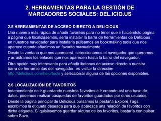 2.5 HERRAMIENTAS DE ACCESO DIRECTO A DELICIOUS Una manera más rápida de añadir favoritos para no tener que ir haciéndolo página a página que localizásemos, sería instalar la barra de herramientas de Delicious en nuestros navegador para instalarla pulsamos en bookmaking tools que nos aparece cuando añadimos un favorito manualmente. Desde la ventana que nos aparecerá, seleccionamos el navegador que queramos y arrastramos los enlaces que nos aparecen hasta la barra del navegador. Otra opción muy interesante para añadir botones de acceso directo a nuestra barra de herramientas del navegador, es visitar la dirección  http://delicious.com/help/tools  y seleccionar alguna de las opciones disponibles. 2.6 LOCALIZACIÓN DE FAVORITOS Independiente de ir guardando nuestros favoritos e ir creando así una base de datos, podemos realizar búsquedas de favoritos guardados por otros usuarios. Desde la página principal de Delicious pulsamos la pestaña Explore Tags, escribimos la etiqueta deseada para que aparezca una relación de favoritos con dicha etiqueta. Si quisiésemos guardar alguno de los favoritos, bastaría con pulsar sobre Save. 2. HERRAMIENTAS PARA LA GESTIÓN DE MARCADORES SOCIALES: DEL.ICIO.US 