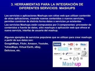 3. HERRAMIENTAS PARA LA INTEGRACIÓN DE DIFERENTES SERVICIOS: MASHUPS Los servicios o aplicaciones Mashups son sitios web que utilizan contenido de otras aplicaciones, creando nuevos contenidos o nuevos servicios, permiten combinar de distinta forma datos o servicios ya existentes Los servicios Mashups están compuestos por 3 componentes: proveedor de contenidos o fuente de datos, sitio mashups o aplicación web que ofrece el nuevo servicio, interfaz de usuario del mashup. Algunos ejemplos de servicios populares que se utilizan para crear mashups a partir de sus datos son:  GoogleMaps, Flickr, Amazon, Youtube, YahooMaps, Virtual Earth, eBay, Delicious, etc.  