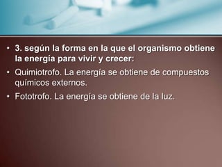 • 3. según la forma en la que el organismo obtiene
  la energía para vivir y crecer:
• Quimiotrofo. La energía se obtiene de compuestos
  químicos externos.
• Fototrofo. La energía se obtiene de la luz.
 