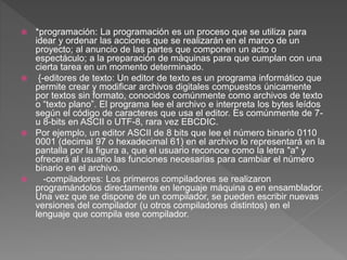  *programación: La programación es un proceso que se utiliza para
idear y ordenar las acciones que se realizarán en el marco de un
proyecto; al anuncio de las partes que componen un acto o
espectáculo; a la preparación de máquinas para que cumplan con una
cierta tarea en un momento determinado.
 {-editores de texto: Un editor de texto es un programa informático que
permite crear y modificar archivos digitales compuestos únicamente
por textos sin formato, conocidos comúnmente como archivos de texto
o “texto plano”. El programa lee el archivo e interpreta los bytes leídos
según el código de caracteres que usa el editor. Es comúnmente de 7-
u 8-bits en ASCII o UTF-8, rara vez EBCDIC.
 Por ejemplo, un editor ASCII de 8 bits que lee el número binario 0110
0001 (decimal 97 o hexadecimal 61) en el archivo lo representará en la
pantalla por la figura a, que el usuario reconoce como la letra "a" y
ofrecerá al usuario las funciones necesarias para cambiar el número
binario en el archivo.
 -compiladores: Los primeros compiladores se realizaron
programándolos directamente en lenguaje máquina o en ensamblador.
Una vez que se dispone de un compilador, se pueden escribir nuevas
versiones del compilador (u otros compiladores distintos) en el
lenguaje que compila ese compilador.
 