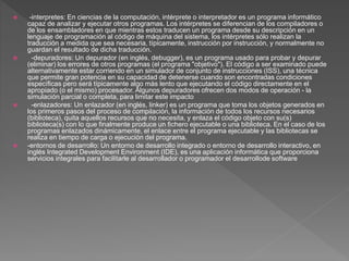  -interpretes: En ciencias de la computación, intérprete o interpretador es un programa informático
capaz de analizar y ejecutar otros programas. Los intérpretes se diferencian de los compiladores o
de los ensambladores en que mientras estos traducen un programa desde su descripción en un
lenguaje de programación al código de máquina del sistema, los intérpretes sólo realizan la
traducción a medida que sea necesaria, típicamente, instrucción por instrucción, y normalmente no
guardan el resultado de dicha traducción.
 -depuradores: Un depurador (en inglés, debugger), es un programa usado para probar y depurar
(eliminar) los errores de otros programas (el programa "objetivo"). El código a ser examinado puede
alternativamente estar corriendo en un simulador de conjunto de instrucciones (ISS), una técnica
que permite gran potencia en su capacidad de detenerse cuando son encontradas condiciones
específicas pero será típicamente algo más lento que ejecutando el código directamente en el
apropiado (o el mismo) procesador. Algunos depuradores ofrecen dos modos de operación - la
simulación parcial o completa, para limitar este impacto
 -enlazadores: Un enlazador (en inglés, linker) es un programa que toma los objetos generados en
los primeros pasos del proceso de compilación, la información de todos los recursos necesarios
(biblioteca), quita aquellos recursos que no necesita, y enlaza el código objeto con su(s)
biblioteca(s) con lo que finalmente produce un fichero ejecutable o una biblioteca. En el caso de los
programas enlazados dinámicamente, el enlace entre el programa ejecutable y las bibliotecas se
realiza en tiempo de carga o ejecución del programa.
 -entornos de desarrollo: Un entorno de desarrollo integrado o entorno de desarrollo interactivo, en
inglés Integrated Development Environment (IDE), es una aplicación informática que proporciona
servicios integrales para facilitarle al desarrollador o programador el desarrollode software
 