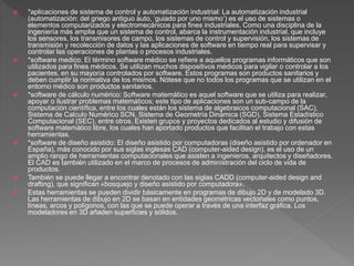  *aplicaciones de sistema de control y automatización industrial: La automatización industrial
(automatización: del griego antiguo auto, ‘guiado por uno mismo’) es el uso de sistemas o
elementos computarizados y electromecánicos para fines industriales. Como una disciplina de la
ingeniería más amplia que un sistema de control, abarca la instrumentación industrial, que incluye
los sensores, los transmisores de campo, los sistemas de control y supervisión, los sistemas de
transmisión y recolección de datos y las aplicaciones de software en tiempo real para supervisar y
controlar las operaciones de plantas o procesos industriales.
 *software medico: El término software médico se refiere a aquellos programas informáticos que son
utilizados para fines médicos. Se utilizan muchos dispositivos médicos para vigilar o controlar a los
pacientes, en su mayoría controlados por software. Estos programas son productos sanitarios y
deben cumplir la normativa de los mismos. Nótese que no todos los programas que se utilizan en el
entorno médico son productos sanitarios.
 *software de cálculo numérico: Software matemático es aquel software que se utiliza para realizar,
apoyar o ilustrar problemas matemáticos; este tipo de aplicaciones son un sub-campo de la
computación científica, entre los cuales están los sistema de algebraicos computacional (SAC),
Sistema de Calculo Numérico SCN, Sistema de Geometría Dinámica (SGD), Sistema Estadístico
Computacional (SEC), entre otros. Existen grupos y proyectos dedicados al estudio y difusión de
software matemático libre, los cuales han aportado productos que facilitan el trabajo con estas
herramientas.
 *software de diseño asistido: El diseño asistido por computadoras (diseño asistido por ordenador en
España), más conocido por sus siglas inglesas CAD (computer-aided design), es el uso de un
amplio rango de herramientas computacionales que asisten a ingenieros, arquitectos y diseñadores.
El CAD es también utilizado en el marco de procesos de administración del ciclo de vida de
productos.
 También se puede llegar a encontrar denotado con las siglas CADD (computer-aided design and
drafting), que significan «bosquejo y diseño asistido por computadora».
 Estas herramientas se pueden dividir básicamente en programas de dibujo 2D y de modelado 3D.
Las herramientas de dibujo en 2D se basan en entidades geométricas vectoriales como puntos,
líneas, arcos y polígonos, con las que se puede operar a través de una interfaz gráfica. Los
modeladores en 3D añaden superficies y sólidos.
 