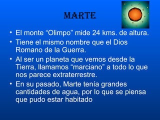 MARTE El monte “Olimpo” mide 24 kms. de altura. Tiene el mismo nombre que el Dios Romano de la Guerra. Al ser un planeta que vemos desde la Tierra, llamamos “marciano” a todo lo que nos parece extraterrestre. En su pasado, Marte tenía grandes cantidades de agua, por lo que se piensa que pudo estar habitado 
