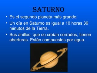 SATURNO Es el segundo planeta más grande.  Un día en Saturno es igual a 10 horas 39 minutos de la Tierra. Sus anillos, que se creían cerrados, tienen aberturas. Están compuestos por agua. 