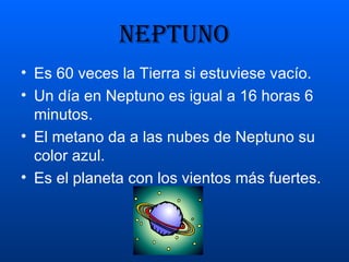 NEPTUNO Es 60 veces la Tierra si estuviese vacío. Un día en Neptuno es igual a 16 horas 6 minutos. El metano da a las nubes de Neptuno su color azul. Es el planeta con los vientos más fuertes. 