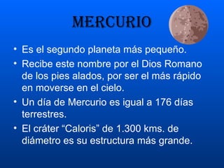 mercurio Es el segundo planeta más pequeño. Recibe este nombre por el Dios Romano de los pies alados, por ser el más rápido en moverse en el cielo. Un día de Mercurio es igual a 176 días terrestres. El cráter “Caloris” de 1.300 kms. de diámetro es su estructura más grande. 