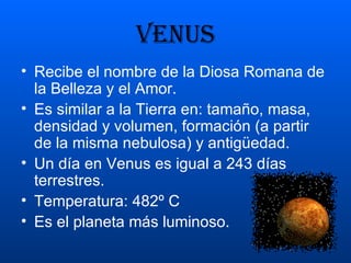 VENUS Recibe el nombre de la Diosa Romana de la Belleza y el Amor. Es similar a la Tierra en: tamaño, masa, densidad y volumen, formación (a partir de la misma nebulosa) y antigüedad. Un día en Venus es igual a 243 días terrestres. Temperatura: 482º C Es el planeta más luminoso. 