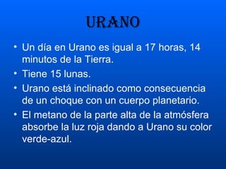 URANO Un día en Urano es igual a 17 horas, 14 minutos de la Tierra. Tiene 15 lunas. Urano está inclinado como consecuencia de un choque con un cuerpo planetario. El metano de la parte alta de la atmósfera absorbe la luz roja dando a Urano su color verde-azul. 
