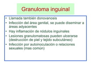 Granuloma inguinal
• Llamada también donovanosis
• Infección del área genital, se puede diseminar a
  áreas adyacentes
• Hay inflamación de nódulos inguinales
• Lesiones granulomatosas pueden ulcerarse
  (destrucción de piel y tejido subcutáneo)
• Infección por autoinoculación o relaciones
  sexuales (mas común)
 