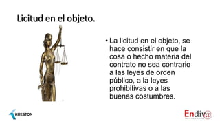 Licitud en el objeto.
• La licitud en el objeto, se
hace consistir en que la
cosa o hecho materia del
contrato no sea contrario
a las leyes de orden
público, a la leyes
prohibitivas o a las
buenas costumbres.
 