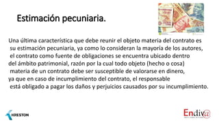 Estimación pecuniaria.
Una última característica que debe reunir el objeto materia del contrato es
su estimación pecuniaria, ya como lo consideran la mayoría de los autores,
el contrato como fuente de obligaciones se encuentra ubicado dentro
del ámbito patrimonial, razón por la cual todo objeto (hecho o cosa)
materia de un contrato debe ser susceptible de valorarse en dinero,
ya que en caso de incumplimiento del contrato, el responsable
está obligado a pagar los daños y perjuicios causados por su incumplimiento.
 