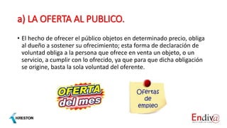 a) LA OFERTA AL PUBLICO.
• El hecho de ofrecer el público objetos en determinado precio, obliga
al dueño a sostener su ofrecimiento; esta forma de declaración de
voluntad obliga a la persona que ofrece en venta un objeto, o un
servicio, a cumplir con lo ofrecido, ya que para que dicha obligación
se origine, basta la sola voluntad del oferente.
 