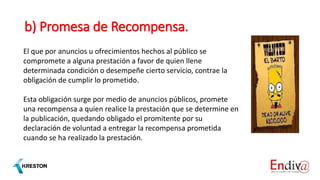 b) Promesa de Recompensa.
El que por anuncios u ofrecimientos hechos al público se
compromete a alguna prestación a favor de quien llene
determinada condición o desempeñe cierto servicio, contrae la
obligación de cumplir lo prometido.
Esta obligación surge por medio de anuncios públicos, promete
una recompensa a quien realice la prestación que se determine en
la publicación, quedando obligado el promitente por su
declaración de voluntad a entregar la recompensa prometida
cuando se ha realizado la prestación.
 