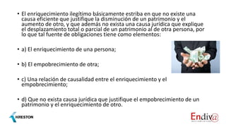 • El enriquecimiento ilegítimo básicamente estriba en que no existe una
causa eficiente que justifique la disminución de un patrimonio y el
aumento de otro, y que además no exista una causa jurídica que explique
el desplazamiento total o parcial de un patrimonio al de otra persona, por
lo que tal fuente de obligaciones tiene como elementos:
• a) El enriquecimiento de una persona;
• b) El empobrecimiento de otra;
• c) Una relación de causalidad entre el enriquecimiento y el
empobrecimiento;
• d) Que no exista causa jurídica que justifique el empobrecimiento de un
patrimonio y el enriquecimiento de otro.
 