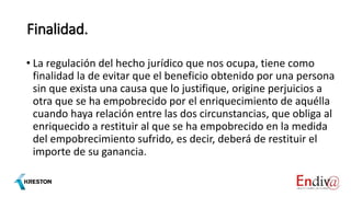 Finalidad.
• La regulación del hecho jurídico que nos ocupa, tiene como
finalidad la de evitar que el beneficio obtenido por una persona
sin que exista una causa que lo justifique, origine perjuicios a
otra que se ha empobrecido por el enriquecimiento de aquélla
cuando haya relación entre las dos circunstancias, que obliga al
enriquecido a restituir al que se ha empobrecido en la medida
del empobrecimiento sufrido, es decir, deberá de restituir el
importe de su ganancia.
 