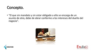 Concepto.
• "El que sin mandato y sin estar obligado a ello se encarga de un
asunto de otro, debe de obrar conforme a los intereses del dueño del
negocio".
 