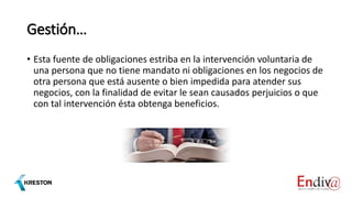 Gestión…
• Esta fuente de obligaciones estriba en la intervención voluntaria de
una persona que no tiene mandato ni obligaciones en los negocios de
otra persona que está ausente o bien impedida para atender sus
negocios, con la finalidad de evitar le sean causados perjuicios o que
con tal intervención ésta obtenga beneficios.
 