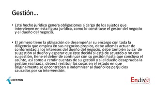 Gestión…
• Este hecho jurídico genera obligaciones a cargo de los sujetos que
intervienen en esta figura jurídica, como lo constituye el gestor del negocio
y el dueño del negocio.
• El primero tiene la obligación de desempeñar su encargo con toda la
diligencia que emplea en sus negocios propios, debe además actuar de
conformidad a los intereses del dueño del negocio, debe también avisar de
su gestión al dueño y esperar que éste decida si está de acuerdo o no con
su gestión, tiene el deber de continuar con su gestión hasta que concluya el
asunto, así como a rendir cuentas de su gestión y si el dueño desaprueba la
gestión realizada, deberá restituir las cosas en el estado en que
originalmente se encontraban e indemnizar al dueño los perjuicios
causados por su intervención.
 