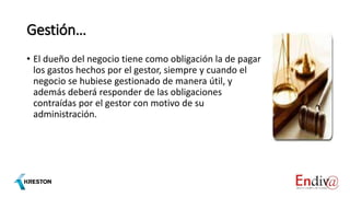 Gestión…
• El dueño del negocio tiene como obligación la de pagar
los gastos hechos por el gestor, siempre y cuando el
negocio se hubiese gestionado de manera útil, y
además deberá responder de las obligaciones
contraídas por el gestor con motivo de su
administración.
 