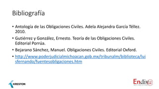 Bibliografía
• Antología de las Obligaciones Civiles. Adela Alejandra García Téllez.
2010.
• Gutiérrez y González, Ernesto. Teoría de las Obligaciones Civiles.
Editorial Porrúa.
• Bejarano Sánchez, Manuel. Obligaciones Civiles. Editorial Oxford.
• http://www.poderjudicialmichoacan.gob.mx/tribunalm/biblioteca/lui
sfernando/fuentesobligaciones.htm
 
