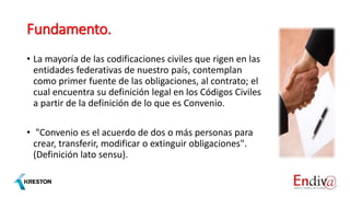 Fundamento.
• La mayoría de las codificaciones civiles que rigen en las
entidades federativas de nuestro país, contemplan
como primer fuente de las obligaciones, al contrato; el
cual encuentra su definición legal en los Códigos Civiles
a partir de la definición de lo que es Convenio.
• "Convenio es el acuerdo de dos o más personas para
crear, transferir, modificar o extinguir obligaciones".
(Definición lato sensu).
 