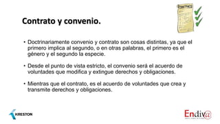 Contrato y convenio.
• Doctrinariamente convenio y contrato son cosas distintas, ya que el
primero implica al segundo, o en otras palabras, el primero es el
género y el segundo la especie.
• Desde el punto de vista estricto, el convenio será el acuerdo de
voluntades que modifica y extingue derechos y obligaciones.
• Mientras que el contrato, es el acuerdo de voluntades que crea y
transmite derechos y obligaciones.
 
