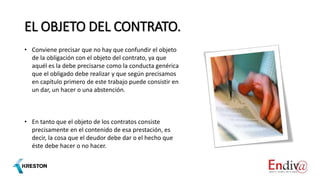 EL OBJETO DEL CONTRATO.
• Conviene precisar que no hay que confundir el objeto
de la obligación con el objeto del contrato, ya que
aquél es la debe precisarse como la conducta genérica
que el obligado debe realizar y que según precisamos
en capítulo primero de este trabajo puede consistir en
un dar, un hacer o una abstención.
• En tanto que el objeto de los contratos consiste
precisamente en el contenido de esa prestación, es
decir, la cosa que el deudor debe dar o el hecho que
éste debe hacer o no hacer.
 