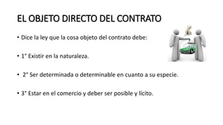 EL OBJETO DIRECTO DEL CONTRATO
• Dice la ley que la cosa objeto del contrato debe:
• 1° Existir en la naturaleza.
• 2° Ser determinada o determinable en cuanto a su especie.
• 3° Estar en el comercio y deber ser posible y lícito.
 