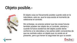 Objeto posible.-
El objeto cosa es físicamente posible cuando está en la
naturaleza, esto es, que la cosa exista al momento de
celebrarse el contrato.
Sin embargo, es preciso aclarar que las cosas futuras
también pueden ser objeto de un contrato, siempre y
cuando la futura existencia del objeto pueda darse
conforme a la naturaleza y las partes estén conscientes de
que se contrata sobre un objeto que no existe en el
presente, pero que tienen la seguridad de que va existir.
 