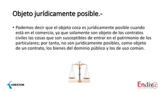 Objeto jurídicamente posible.-
• Podemos decir que el objeto cosa es jurídicamente posible cuando
está en el comercio, ya que solamente son objeto de los contratos
civiles las cosas que son susceptibles de entrar en el patrimonio de los
particulares; por tanto, no son jurídicamente posibles, como objeto
de un contrato, los bienes del dominio público y los de uso común.
 