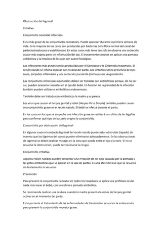 Obstrucción del lagrimal
Irritativa
Conjuntivitis neonatal infecciosa
Es la más grave de las conjuntivitis neonatales. Puede aparecer durante la primera semana de
vida. En la mayoría de los casos son producidas por bacterias de la flora normal del canal del
parto (estreptococo y estafilococo). En estos casos más leves tan solo se observa una secreción
ocular más espesa pero sin inflamación del ojo. El tratamiento consiste en aplicar una pomada
antibiótica y la limpieza de los ojos con suero fisiológico.
Las infecciones más graves son las producidas por el Gonococo y la Chlamydia tracomatis. El
recién nacido se infecta al pasar por el canal del parto. Los síntomas son la presencia de ojos
rojos, párpados inflamados y una secreción purulenta (como pus) o sanguinolenta.
Las conjuntivitis infecciosas neonatales deben ser tratadas con antibióticos porque, de no ser
así, pueden ocasionar secuelas en el ojo del bebé. En función de la gravedad de la infección
también pueden utilizarse antibióticos endovenosos.
También debe ser tratada con antibióticos la madre y su pareja.
Los virus que causan el herpes genital y labial (Herpes Virus Simple) también pueden causar
una conjuntivitis grave en el recién nacido. El bebé se infecta durante el parto.
En los casos en los que se sospeche una infección grave se realizará un cultivo de las legañas
para confirmar qué tipo de bacteria origina la conjuntivitis.
Conjuntivitis por obstrucción del lagrimal
En algunos casos el conducto lagrimal del recién nacido puede estar obstruido (tapado) de
manera que las lágrimas del ojo no pueden eliminarse adecuadamente. En las obstrucciones
de lagrimal se deben realizar masajes en la zona que queda entre el ojo y la nariz. Si no se
resuelve la obstrucción, puede ser necesaria la cirugía.
Conjuntivitis irritativa
Algunos recién nacidos pueden presentar una irritación de los ojos causada por la pomada o
las gotas antibióticas que se aplican en la sala de partos. Es una afección leve que se resuelve
sin tratamiento ni secuelas.
Prevención
Para prevenir la conjuntivitis neonatal en todos los hospitales se aplica una profilaxis ocular
nada más nacer el bebé, con un colirio o pomada antibiótica.
Se recomienda realizar una cesárea cuando la madre presenta lesiones de herpes genital
activas en el momento del parto.
Es importante el tratamiento de las enfermedades de transmisión sexual en la embarazada
para prevenir la conjuntivitis neonatal grave.
 