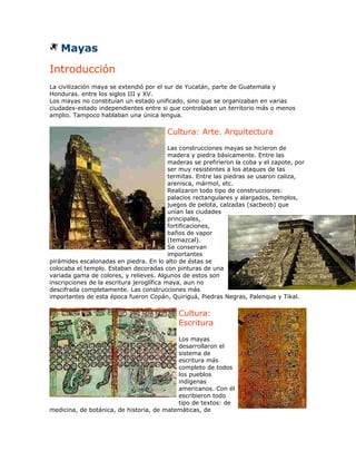 Mayas
Introducción
La civilización maya se extendió por el sur de Yucatán, parte de Guatemala y
Honduras. entre los siglos III y XV.
Los mayas no constituían un estado unificado, sino que se organizaban en varias
ciudades-estado independientes entre si que controlaban un territorio más o menos
amplio. Tampoco hablaban una única lengua.

                                         Cultura: Arte. Arquitectura
                                           Las construcciones mayas se hicieron de
                                           madera y piedra básicamente. Entre las
                                           maderas se prefirieron la coba y el zapote, por
                                           ser muy resistentes a los ataques de las
                                           termitas. Entre las piedras se usaron caliza,
                                           arenisca, mármol, etc.
                                           Realizaron todo tipo de construcciones:
                                           palacios rectangulares y alargados, templos,
                                           juegos de pelota, calzadas (sacbeob) que
                                           unían las ciudades
                                           principales,
                                           fortificaciones,
                                           baños de vapor
                                           (temazcal).
                                           Se conservan
                                           importantes
pirámides escalonadas en piedra. En lo alto de éstas se
colocaba el templo. Estaban decoradas con pinturas de una
variada gama de colores, y relieves. Algunos de estos son
inscripciones de la escritura jeroglífica maya, aun no
descifrada completamente. Las construcciones más
importantes de esta época fueron Copán, Quiriguá, Piedras Negras, Palenque y Tikal.

                                             Cultura:
                                             Escritura
                                           Los mayas
                                           desarrollaron el
                                           sistema de
                                           escritura más
                                           completo de todos
                                           los pueblos
                                           indígenas
                                           americanos. Con él
                                           escribieron todo
                                           tipo de textos: de
medicina, de botánica, de historia, de matemáticas, de
 